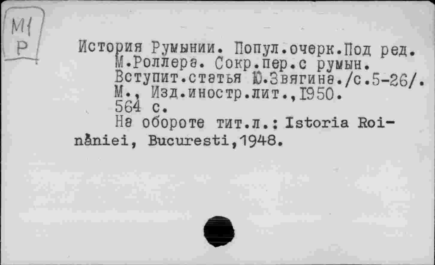 ﻿История Румынии. Попул.очерк.Под ред.
М.Роллера. Сокр.пер.с румын.
Вступит.статья Ю.Звягина./с.5-26/.
М., Изд.иностр.лит.,1950.
564 с.
Не обороте тит.л.: Istoria Roi-n&niei, Bucarest і, 194-8.